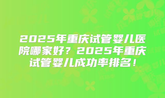 2025年重庆试管婴儿医院哪家好?2025年重庆试管婴儿成功率排名!