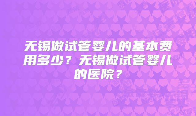 无锡做试管婴儿的基本费用多少？无锡做试管婴儿的医院？