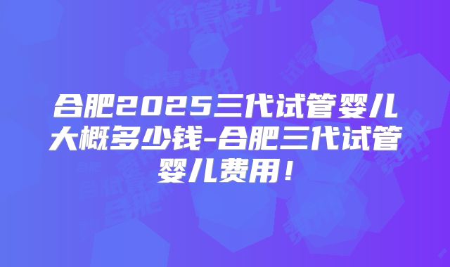 合肥2025三代试管婴儿大概多少钱-合肥三代试管婴儿费用!