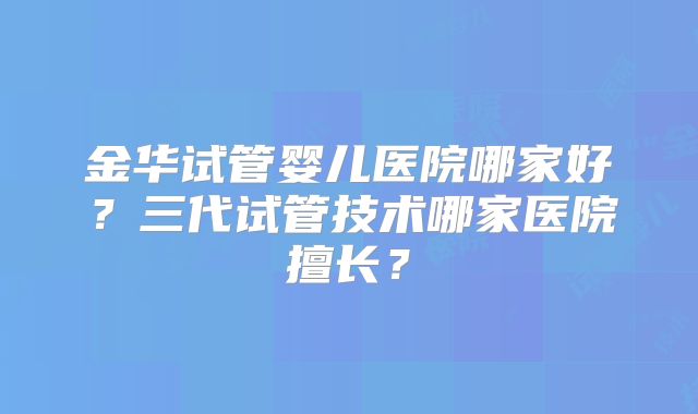 金华试管婴儿医院哪家好？三代试管技术哪家医院擅长？