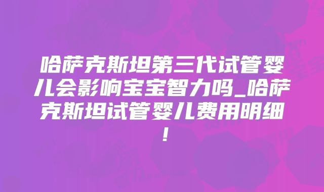 哈萨克斯坦第三代试管婴儿会影响宝宝智力吗_哈萨克斯坦试管婴儿费用明细!