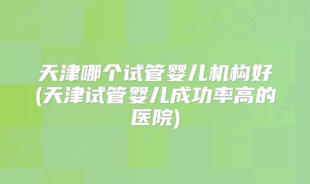 天津哪个试管婴儿机构好(天津试管婴儿成功率高的医院)