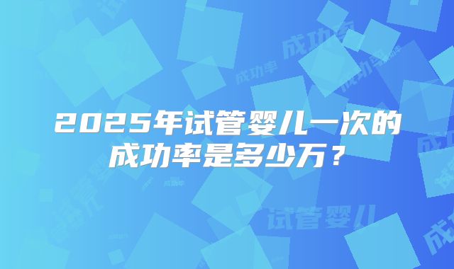 2025年试管婴儿一次的成功率是多少万?