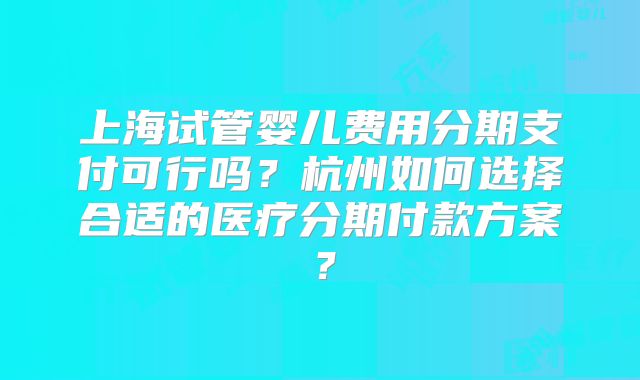 上海试管婴儿费用分期支付可行吗？杭州如何选择合适的医疗分期付款方案？