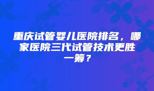 重庆试管婴儿医院排名,哪家医院三代试管技术更胜一筹?