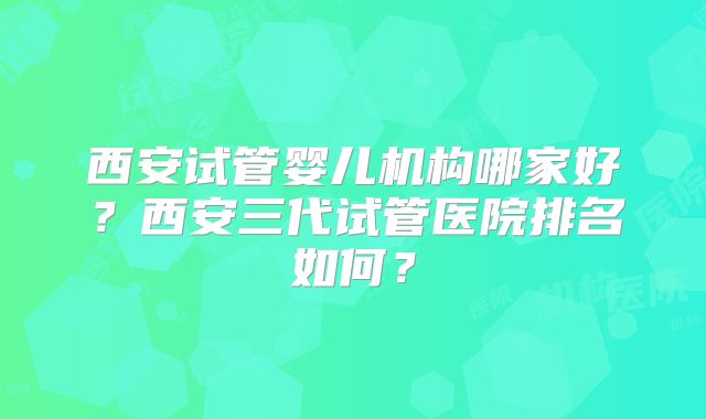 西安试管婴儿机构哪家好？西安三代试管医院排名如何？