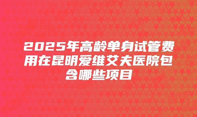 2025年高龄单身试管费用在昆明爱维艾夫医院包含哪些项目