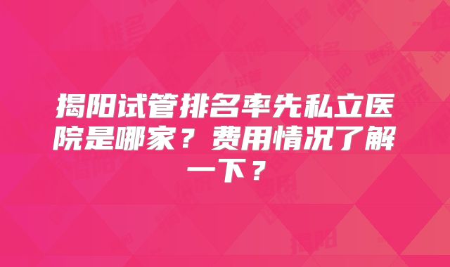 揭阳试管排名率先私立医院是哪家?费用情况了解一下?