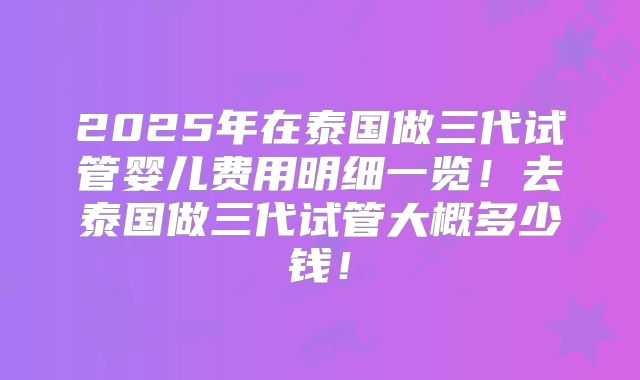 2025年在泰国做三代试管婴儿费用明细一览！去泰国做三代试管大概多少钱！