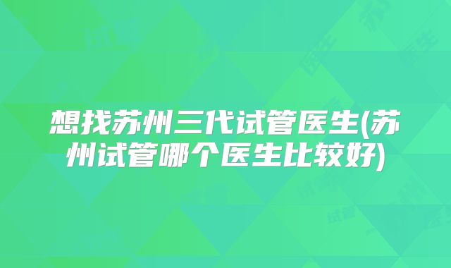 想找苏州三代试管医生(苏州试管哪个医生比较好)