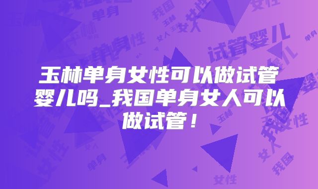 玉林单身女性可以做试管婴儿吗_我国单身女人可以做试管!