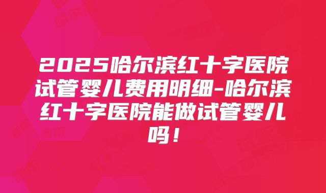 2025哈尔滨红十字医院试管婴儿费用明细-哈尔滨红十字医院能做试管婴儿吗!