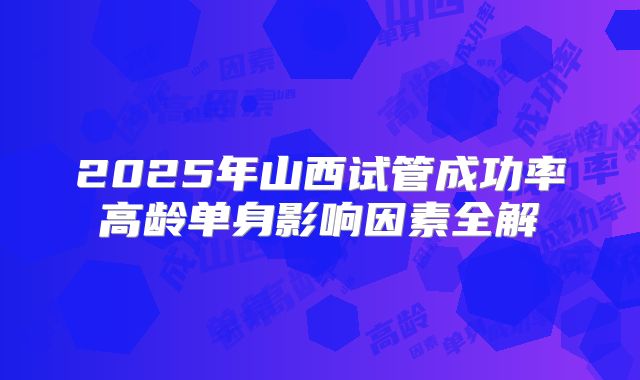 2025年山西试管成功率高龄单身影响因素全解