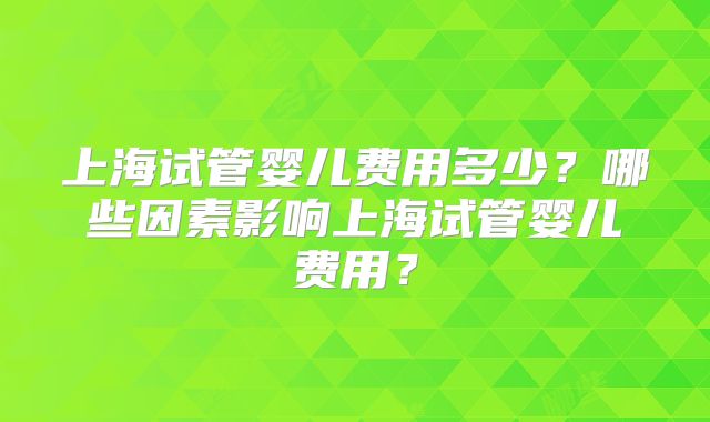 上海试管婴儿费用多少?哪些因素影响上海试管婴儿费用?