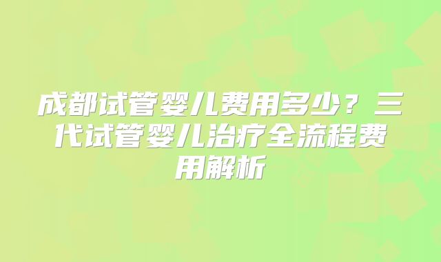 成都试管婴儿费用多少？三代试管婴儿治疗全流程费用解析