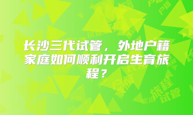 长沙三代试管,外地户籍家庭如何顺利开启生育旅程?