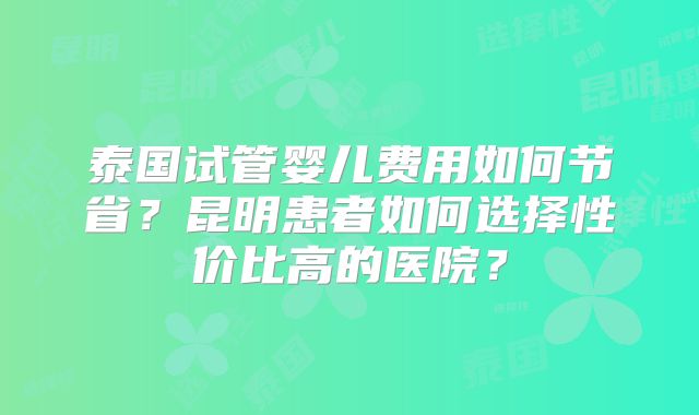 泰国试管婴儿费用如何节省?昆明患者如何选择性价比高的医院?