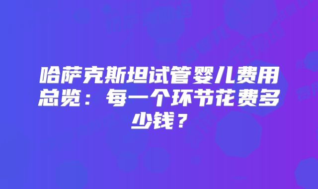 哈萨克斯坦试管婴儿费用总览:每一个环节花费多少钱?