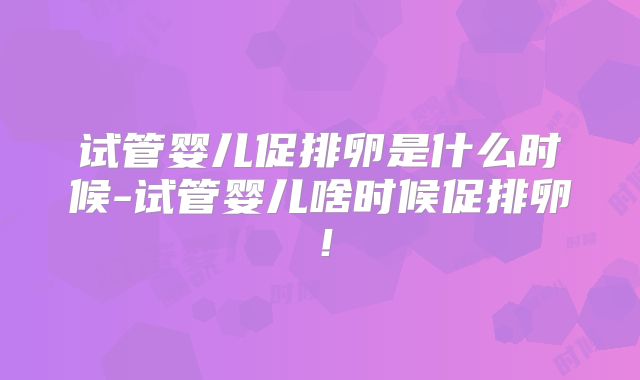 试管婴儿促排卵是什么时候-试管婴儿啥时候促排卵！