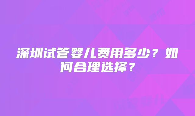 深圳试管婴儿费用多少?如何合理选择?