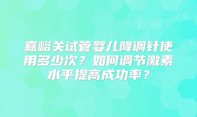 嘉峪关试管婴儿降调针使用多少次？如何调节激素水平提高成功率？