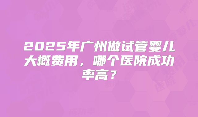 2025年广州做试管婴儿大概费用,哪个医院成功率高?