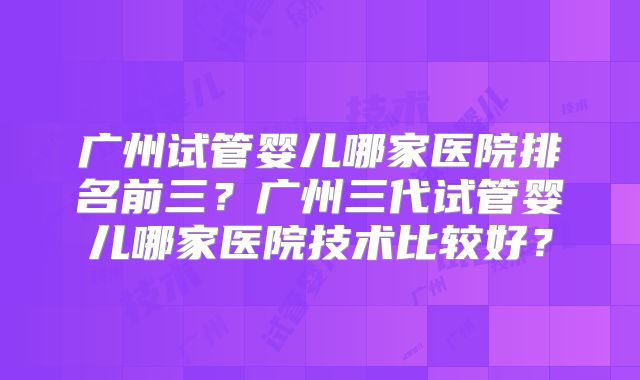广州试管婴儿哪家医院排名前三?广州三代试管婴儿哪家医院技术比较好?