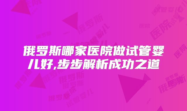 俄罗斯哪家医院做试管婴儿好,步步解析成功之道