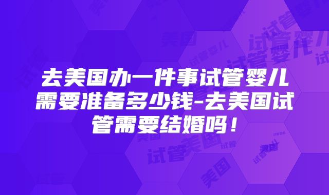 去美国办一件事试管婴儿需要准备多少钱-去美国试管需要结婚吗!