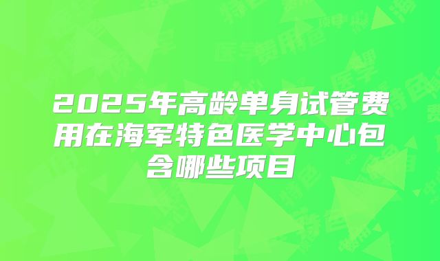 2025年高龄单身试管费用在海军特色医学中心包含哪些项目