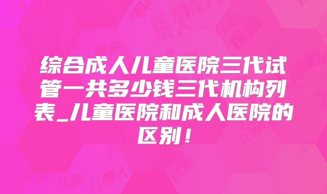 综合成人儿童医院三代试管一共多少钱三代机构列表_儿童医院和成人医院的区别!