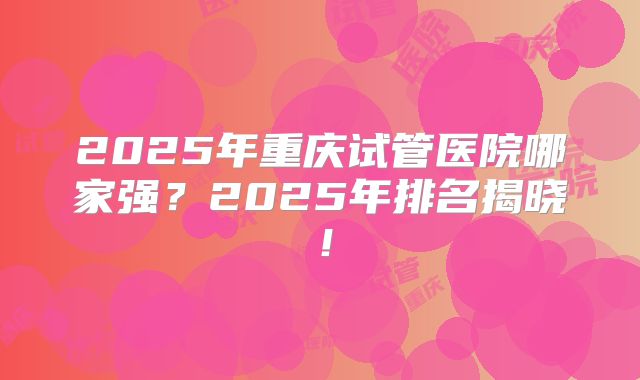 2025年重庆试管医院哪家强?2025年排名揭晓!