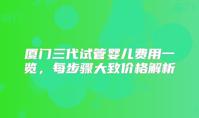 厦门三代试管婴儿费用一览，每步骤大致价格解析