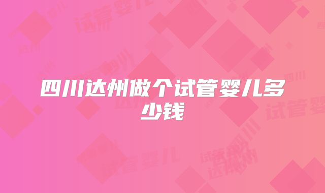 四川达州做个试管婴儿多少钱