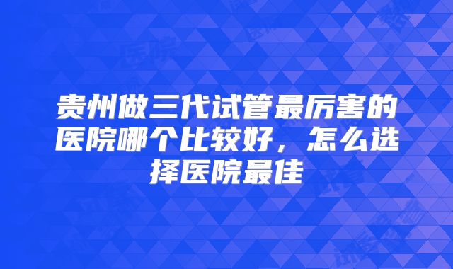 贵州做三代试管最厉害的医院哪个比较好，怎么选择医院最佳