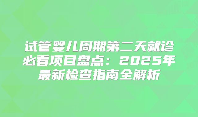 试管婴儿周期第二天就诊必看项目盘点:2025年最新检查指南全解析