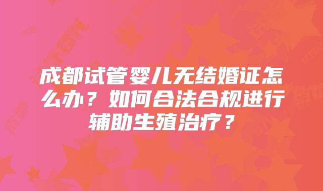 成都试管婴儿无结婚证怎么办?如何合法合规进行辅助生殖治疗?