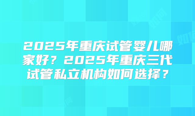 2025年重庆试管婴儿哪家好?2025年重庆三代试管私立机构如何选择?