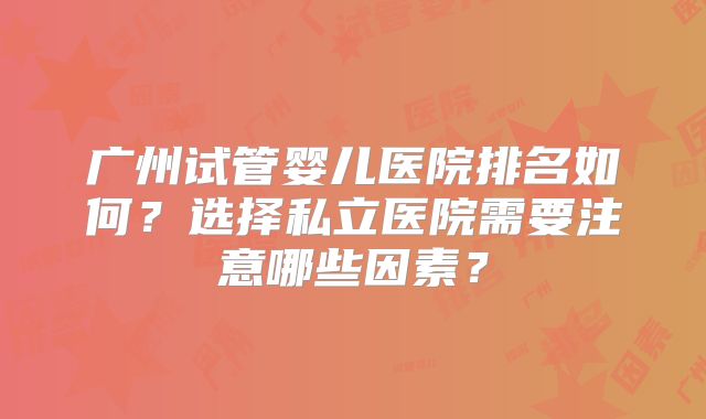 广州试管婴儿医院排名如何?选择私立医院需要注意哪些因素?