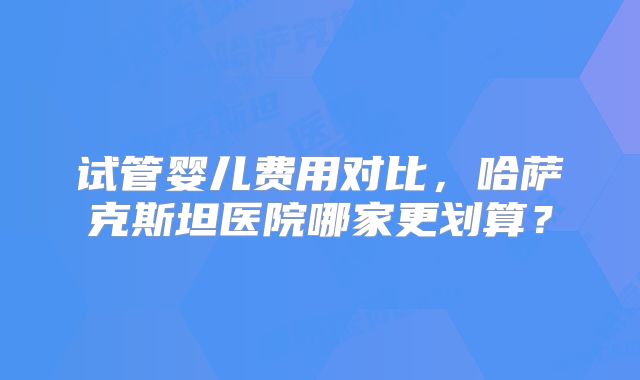 试管婴儿费用对比,哈萨克斯坦医院哪家更划算?