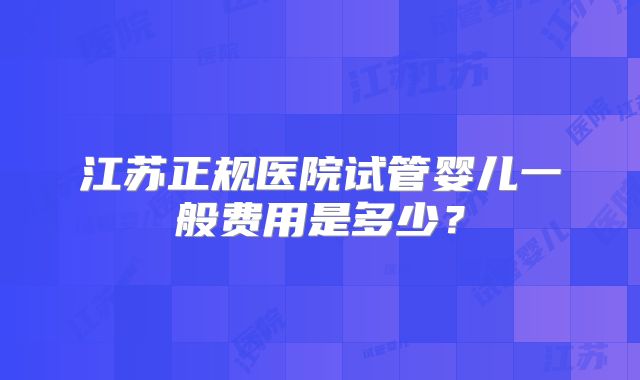 江苏正规医院试管婴儿一般费用是多少?