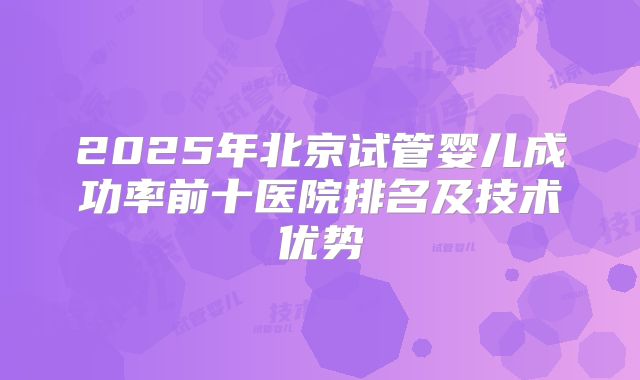 2025年北京试管婴儿成功率前十医院排名及技术优势