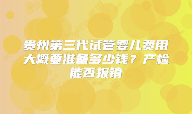 贵州第三代试管婴儿费用大概要准备多少钱?产检能否报销
