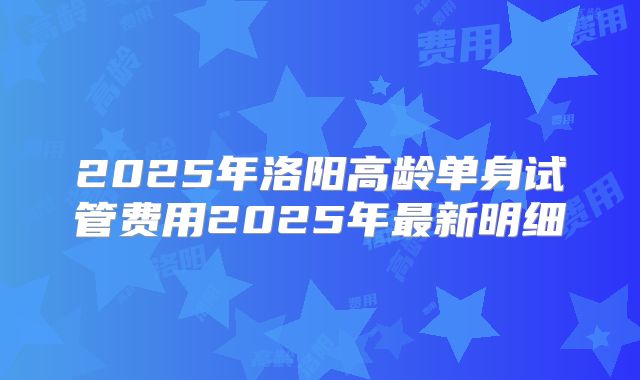 2025年洛阳高龄单身试管费用2025年最新明细