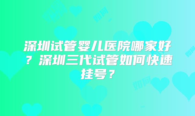 深圳试管婴儿医院哪家好？深圳三代试管如何快速挂号？