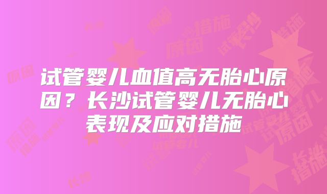 试管婴儿血值高无胎心原因？长沙试管婴儿无胎心表现及应对措施