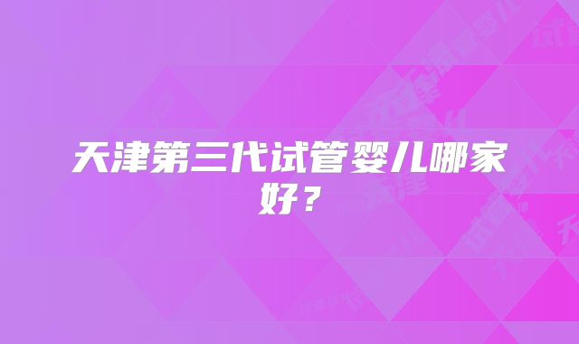 天津第三代试管婴儿哪家好?