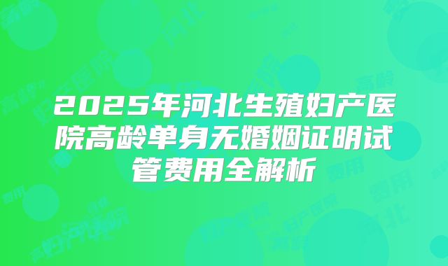 2025年河北生殖妇产医院高龄单身无婚姻证明试管费用全解析