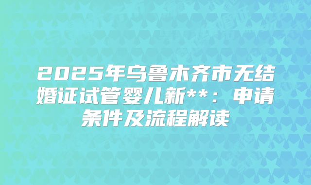 2025年乌鲁木齐市无结婚证试管婴儿新**:申请条件及流程解读