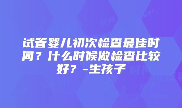 试管婴儿初次检查最佳时间？什么时候做检查比较好？-生孩子